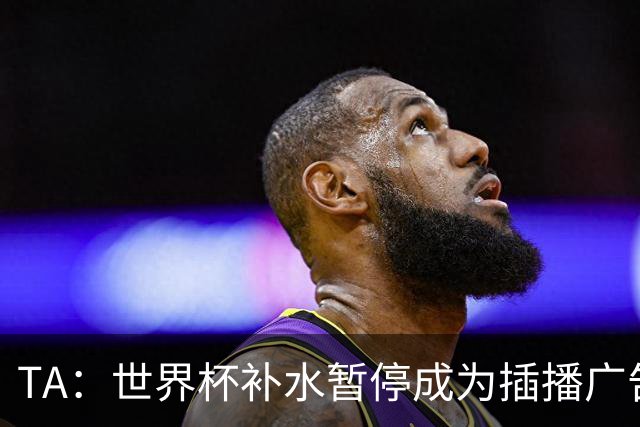 TA：世界杯补水暂停成为插播广告窗口，足球比赛变成四节制